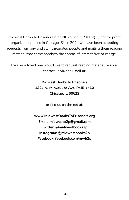 Midwest Books to Prisoners is an all-volunteer 501 (c)(3) not for profit organization based in Chicago. Since 2004 we have been accepting requests from any and all incarcerated people and mailing them reading material that corresponds to their areas of interest free of charge.  If you or a loved one would like to request reading material, you can contact us via snail mail at:  Midwest Books to Prisoners 1321 N. Milwaukee Ave PMB #460 Chicago, IL 60622  or find us on the net at:  www.MidwestBooksToPrisoners.org  Email: midwestb2p@gmail.com Twitter: @midwestbooks2p Instagram: @midwestbooks2p  Facebook: facebook.com/mwb2p  a4 